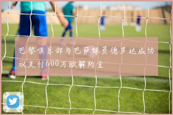 巴黎俱乐部与巴萨球员德罗达成协议支付600万欧解约金