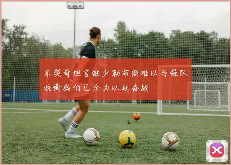 东契奇坦言缺少勒布朗难以与强队抗衡我们已全力以赴奋战