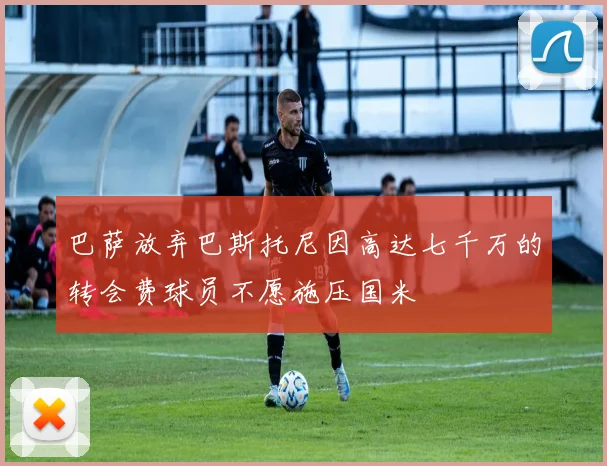 巴萨放弃巴斯托尼因高达七千万的转会费球员不愿施压国米