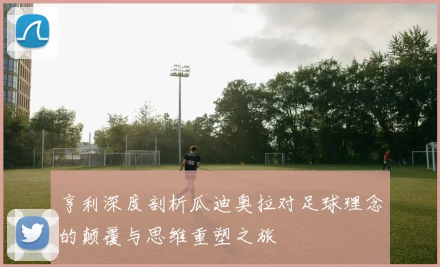 亨利深度剖析瓜迪奥拉对足球理念的颠覆与思维重塑之旅