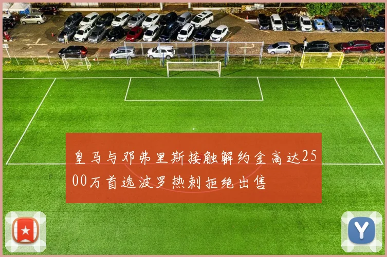 皇马与邓弗里斯接触解约金高达2500万首选波罗热刺拒绝出售