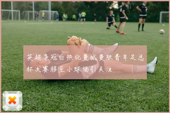 英超争冠白热化曼城曼联青年足总杯决赛移至小球场引关注