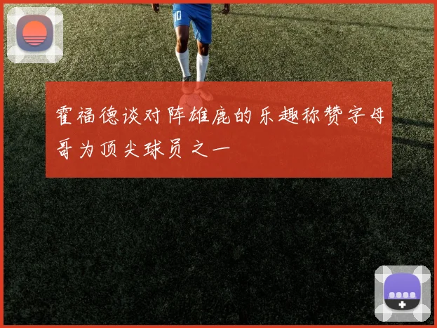 霍福德谈对阵雄鹿的乐趣称赞字母哥为顶尖球员之一