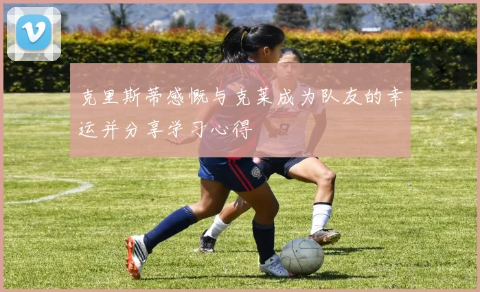 克里斯蒂感慨与克莱成为队友的幸运并分享学习心得