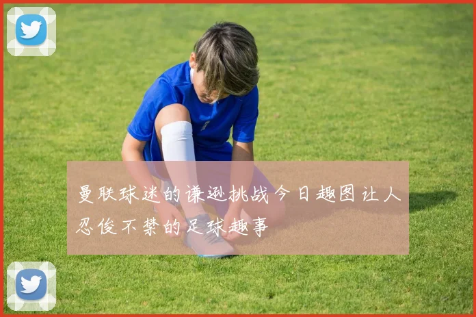 曼联球迷的谦逊挑战今日趣图让人忍俊不禁的足球趣事