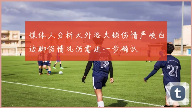 媒体人分析大外洛夫顿伤情严峻白边脚伤情况仍需进一步确认