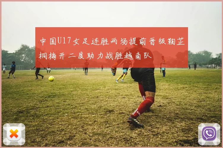 中国U17女足连胜两场提前晋级鞠芷桐梅开二度助力战胜越南队