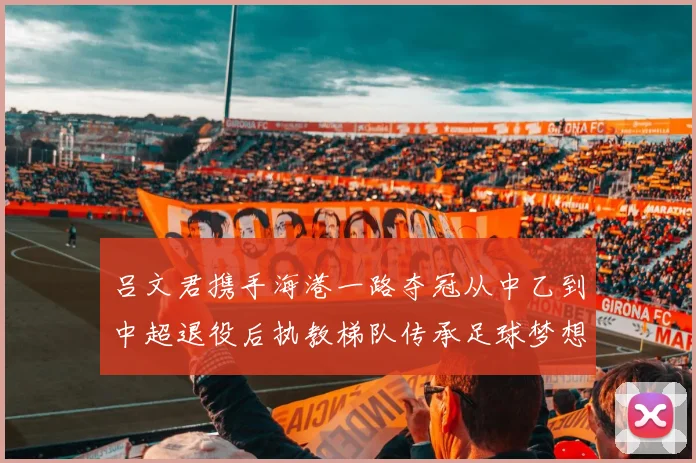 吕文君携手海港一路夺冠从中乙到中超退役后执教梯队传承足球梦想