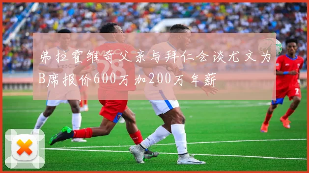 弗拉霍维奇父亲与拜仁会谈尤文为B席报价600万加200万年薪