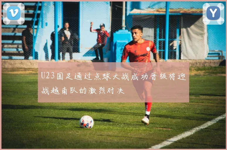 U23国足通过点球大战成功晋级将迎战越南队的激烈对决